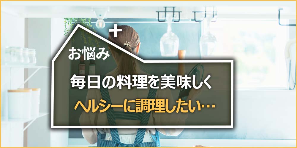 毎日の料理を美味しくヘルシーに調理したい…