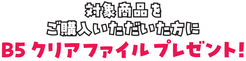 対象商品をご購入いただいた方に、B5クリアファイルをプレゼント!